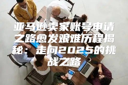 亚马逊卖家账号申请之路愈发艰难历程揭秘：走向2025的挑战之路