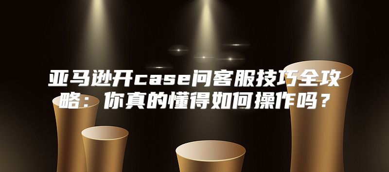 亚马逊开case问客服技巧全攻略：你真的懂得如何操作吗？