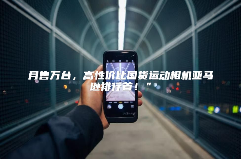月售万台，高性价比国货运动相机亚马逊排行首！”