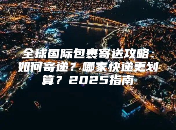 全球国际包裹寄送攻略：如何寄递？哪家快递更划算？2025指南