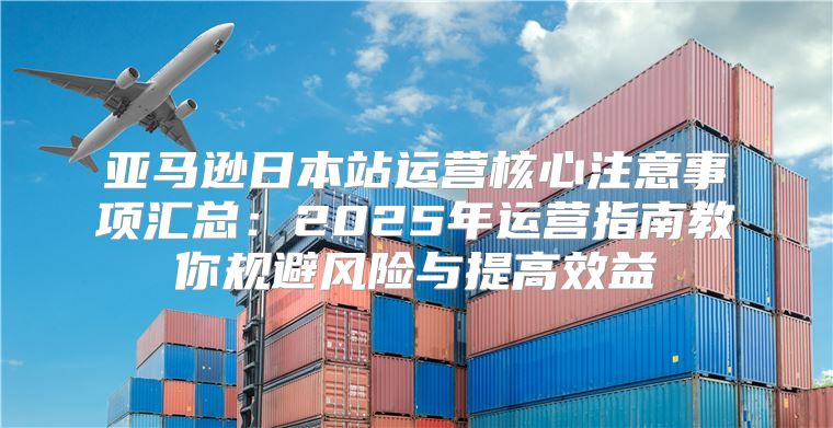 亚马逊日本站运营核心注意事项汇总：2025年运营指南教你规避风险与提高效益