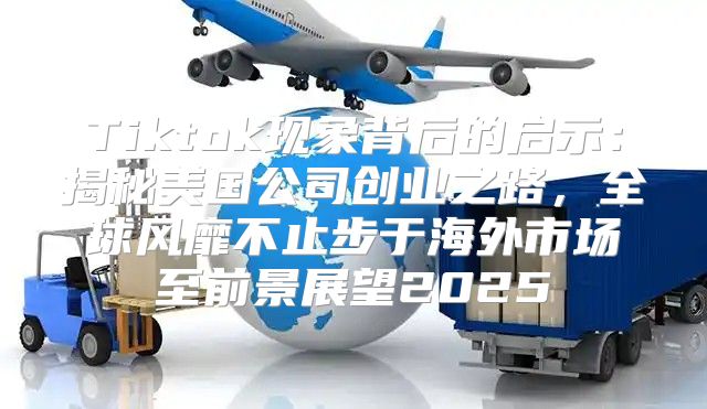 Tiktok现象背后的启示：揭秘美国公司创业之路，全球风靡不止步于海外市场至前景展望2025