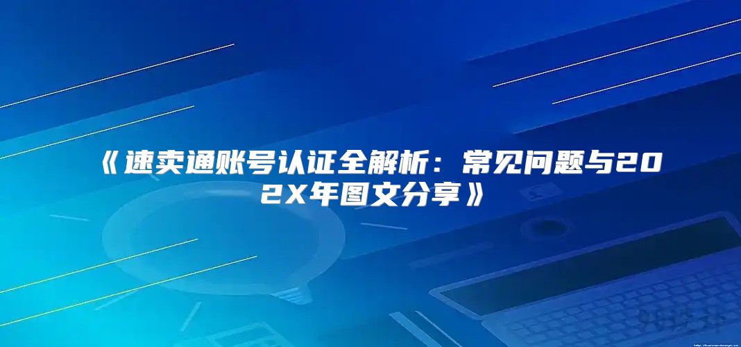速卖通账号认证全解析：常见问题与202X年图文分享