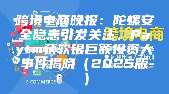 跨境电商晚报：陀螺安全隐患引发关注，Paytm获软银巨额投资大事件揭晓2025版