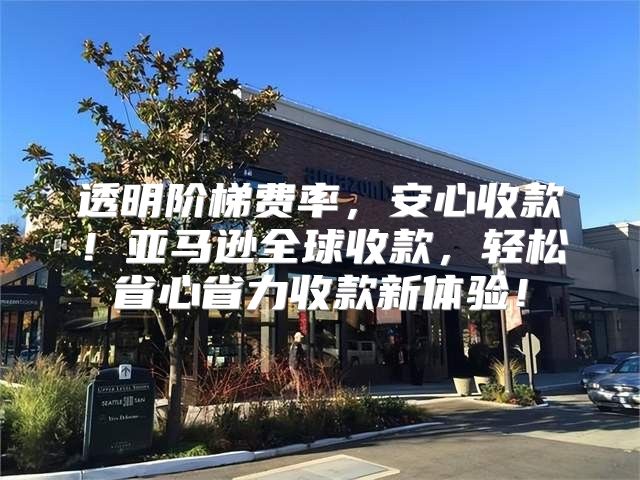 透明阶梯费率，安心收款！亚马逊全球收款，轻松省心省力收款新体验！