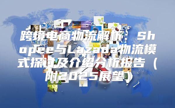 跨境电商物流解析：Shopee与Lazada物流模式探讨及介绍分析报告附2025展望