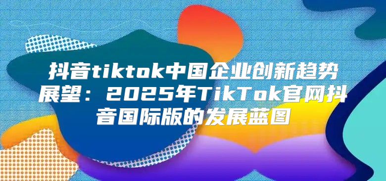 抖音tiktok中国企业创新趋势展望：2025年TikTok官网抖音国际版的发展蓝图