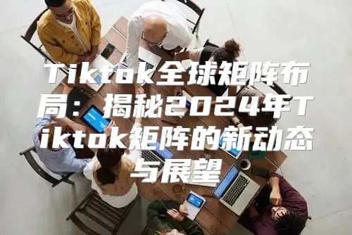 Tiktok全球矩阵布局：揭秘2025年Tiktok矩阵的新动态与展望