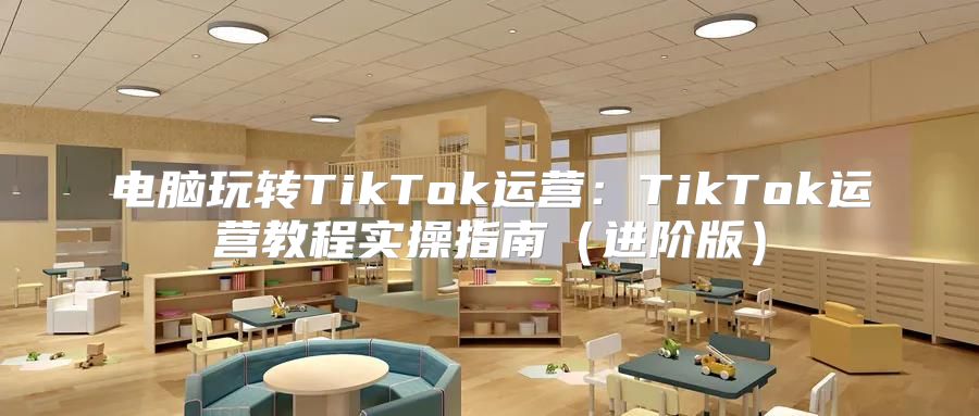 电脑玩转TikTok运营：TikTok运营教程实操指南进阶版