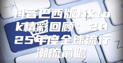 抖音巴西版tiktok精彩回顾：2025年度全球流行潮流前瞻