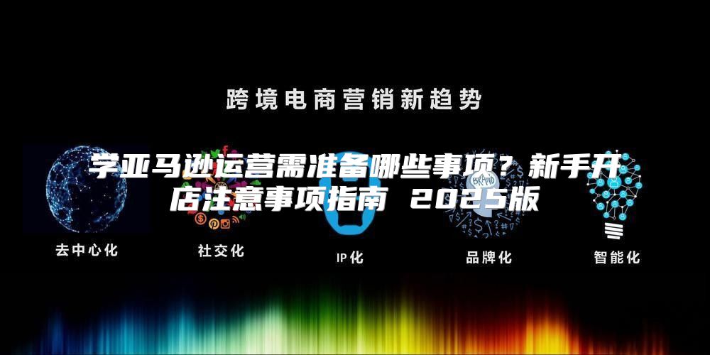 学亚马逊运营需准备哪些事项？新手开店注意事项指南 2025版