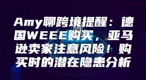 Amy聊跨境提醒：德国WEEE购买，亚马逊卖家注意风险！购买时的潜在隐患分析