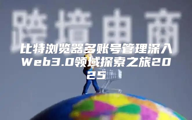 比特浏览器多账号管理深入Web3.0领域探索之旅2025