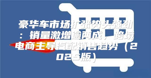 豪华车市场扩张势头强劲：销量激增逾两成，跨境电商主导汽配销售趋势2025版