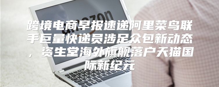 跨境电商早报速递阿里菜鸟联手巨量快递员涉足众包新动态，资生堂海外旗舰落户天猫国际新纪元