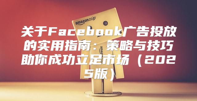 关于Facebook广告投放的实用指南：策略与技巧助你成功立足市场2025版