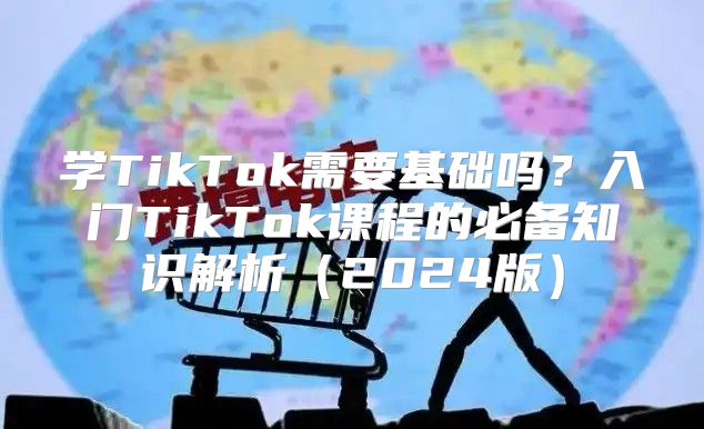 学TikTok需要基础吗？入门TikTok课程的必备知识解析2025版