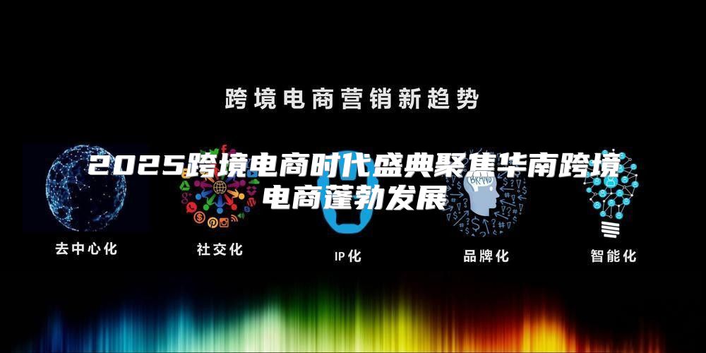 2025跨境电商时代盛典聚焦华南跨境电商蓬勃发展