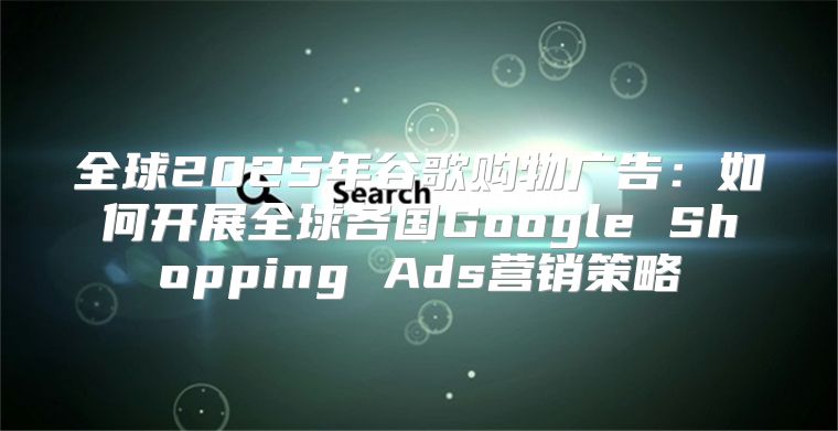 全球2025年谷歌购物广告：如何开展全球各国Google Shopping Ads营销策略
