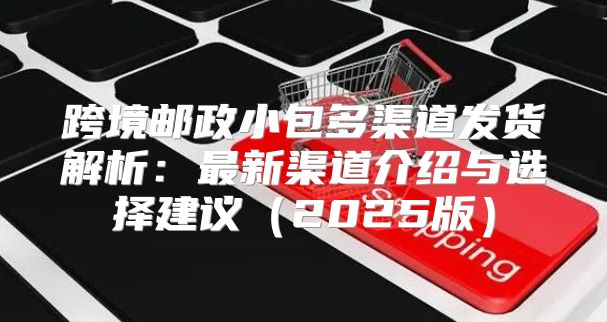 跨境邮政小包多渠道发货解析：最新渠道介绍与选择建议2025版