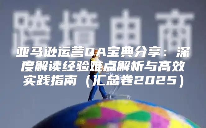 亚马逊运营QA宝典分享：深度解读经验难点解析与高效实践指南汇总卷2025