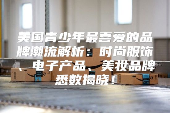 美国青少年最喜爱的品牌潮流解析：时尚服饰、电子产品、美妆品牌悉数揭晓！