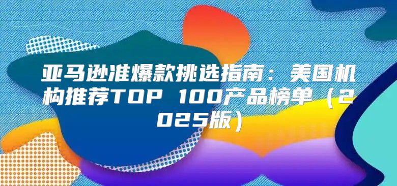 亚马逊准爆款挑选指南：美国机构推荐TOP 100产品榜单2025版