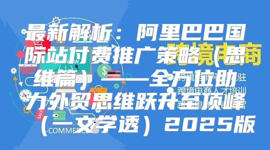 最新解析：阿里巴巴国际站付费推广策略思维篇——全方位助力外贸思维跃升至顶峰一文学透2025版