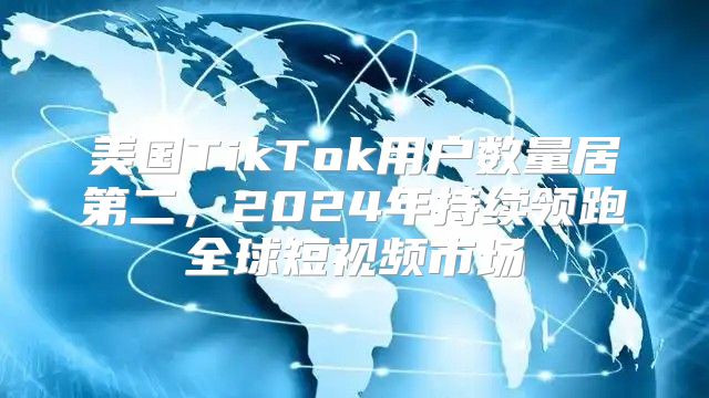 美国TikTok用户数量居第二，2025年持续领跑全球短视频市场