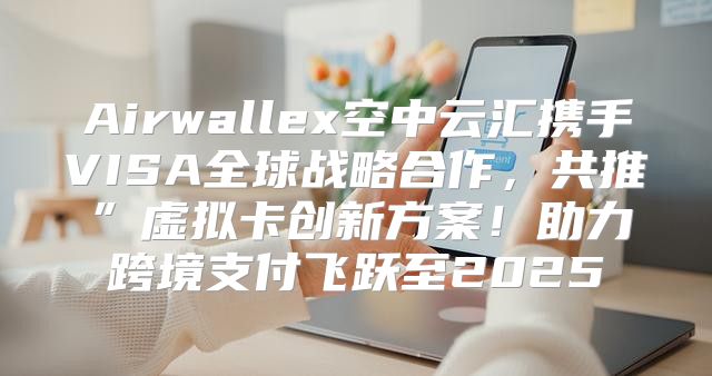 Airwallex空中云汇携手VISA全球战略合作，共推”虚拟卡创新方案！助力跨境支付飞跃至2025
