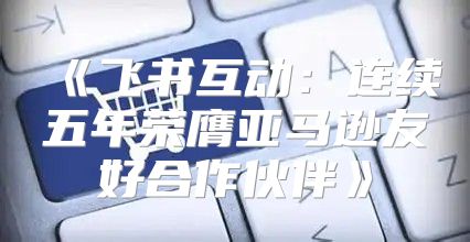 飞书互动：连续五年荣膺亚马逊友好合作伙伴