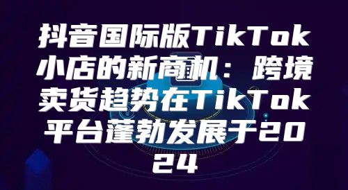 抖音国际版TikTok小店的新商机：跨境卖货趋势在TikTok平台蓬勃发展于2025