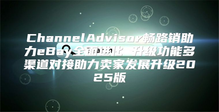 ChannelAdvisor畅路销助力eBay全面进化 升级功能多渠道对接助力卖家发展升级2025版
