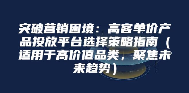 突破营销困境：高客单价产品投放平台选择策略指南适用于高价值品类，聚焦未来趋势