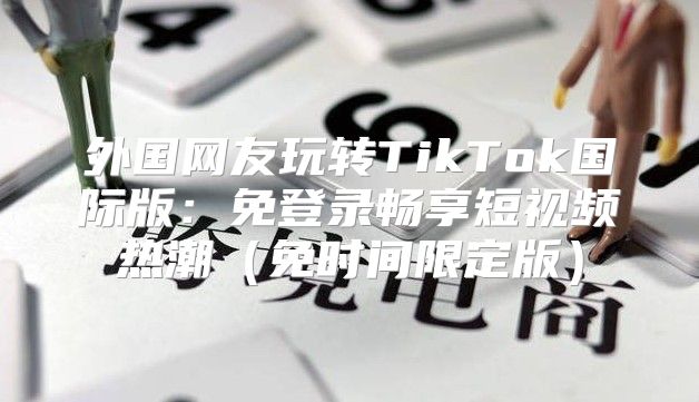 外国网友玩转TikTok国际版：免登录畅享短视频热潮免时间限定版