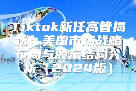 Tiktok新任高管揭秘：美国市场战略布局与股东结构分析2025版