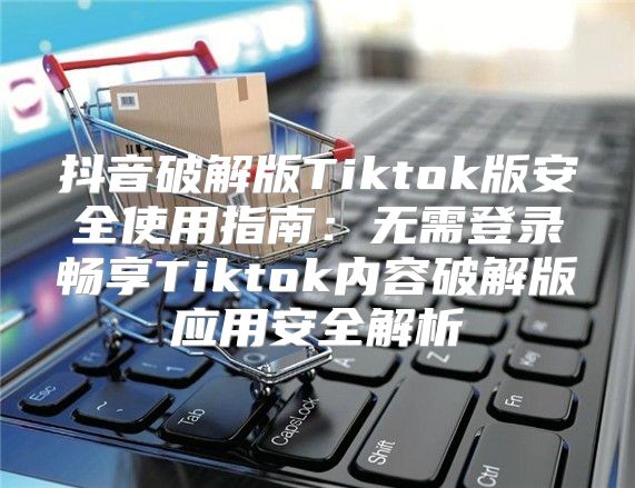抖音破解版Tiktok版安全使用指南：无需登录畅享Tiktok内容破解版应用安全解析