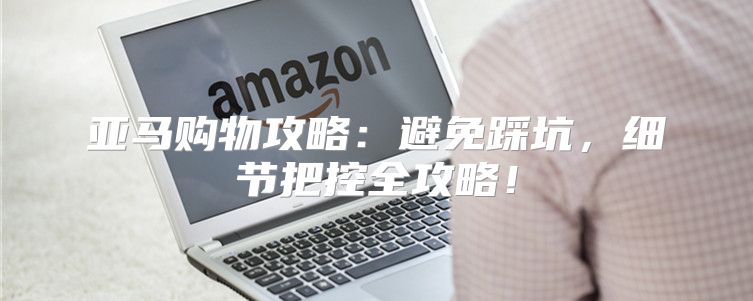 亚马购物攻略：避免踩坑，细节把控全攻略！