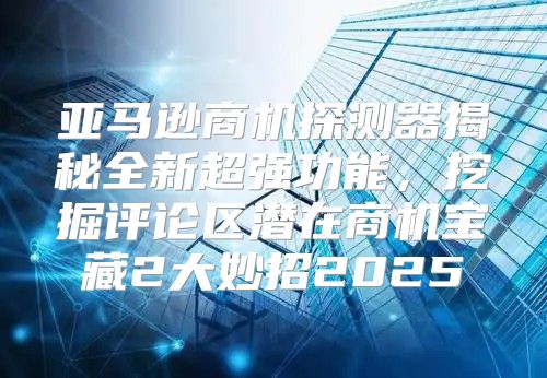 亚马逊商机探测器揭秘全新超强功能，挖掘评论区潜在商机宝藏2大妙招2025