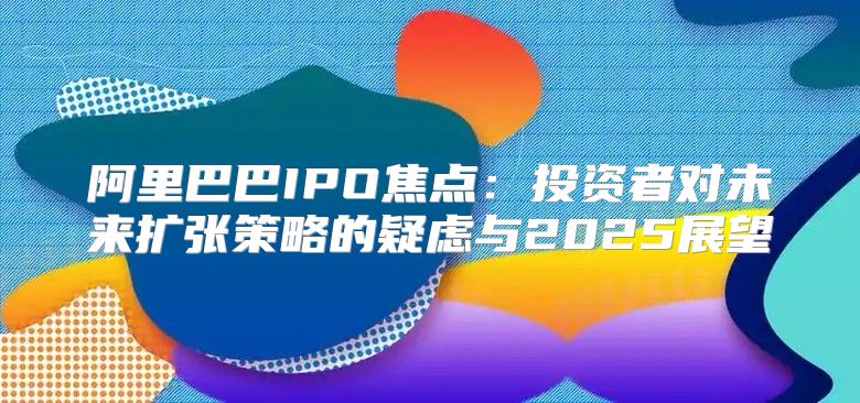 阿里巴巴IPO焦点：投资者对未来扩张策略的疑虑与2025展望