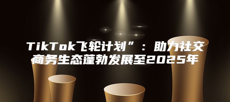 TikTok飞轮计划”：助力社交商务生态蓬勃发展至2025年