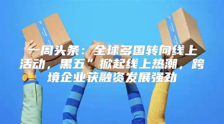 一周头条：全球多国转向线上活动，黑五”掀起线上热潮，跨境企业获融资发展强劲