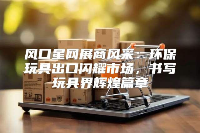 风口星网展商风采：环保玩具出口闪耀市场，书写玩具界辉煌篇章