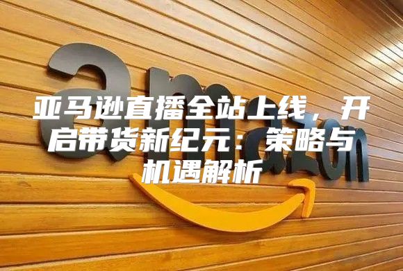 亚马逊直播全站上线，开启带货新纪元：策略与机遇解析