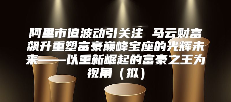 阿里市值波动引关注 马云财富飙升重塑富豪巅峰宝座的光辉未来——以重新崛起的富豪之王为视角拟
