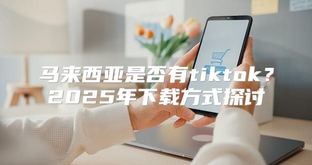 马来西亚是否有tiktok？2025年下载方式探讨