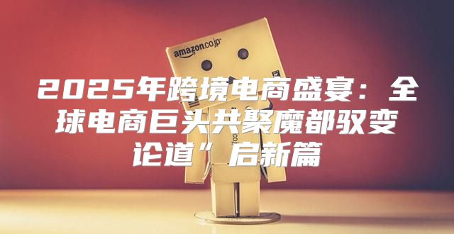 2025年跨境电商盛宴：全球电商巨头共聚魔都驭变论道”启新篇