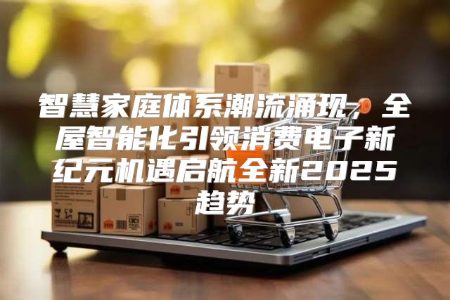 智慧家庭体系潮流涌现，全屋智能化引领消费电子新纪元机遇启航全新2025趋势