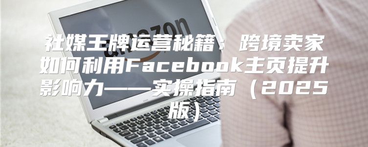 社媒王牌运营秘籍：跨境卖家如何利用Facebook主页提升影响力——实操指南2025版