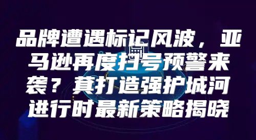 品牌遭遇标记风波，亚马逊再度扫号预警来袭？萁打造强护城河进行时最新策略揭晓